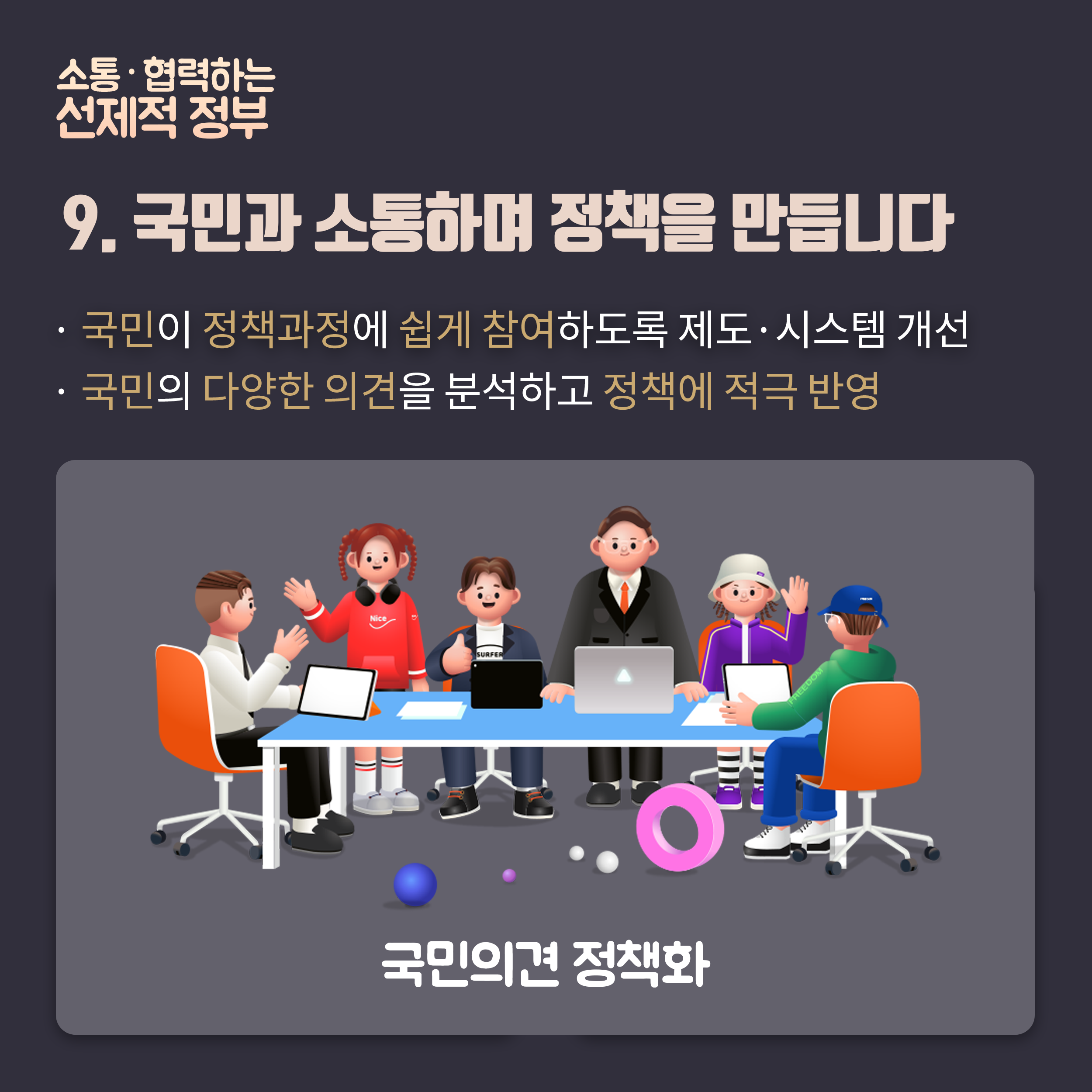 9.국민과 소통하며 정책을 만듭니다. 국민이 정책과정에 쉽게 참여하도록 제도시스템개선, 국민의 다양한 의견을 분석하고 정책에 적극 반영